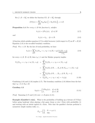 1. DISCRETE MARKOV CHAINS                                                                                5


   For f : S → R+ we deﬁne the function P f : S → R+ through
                0                                  0


                       (P f )(x) :=           Pxy f (y)     = Ex f (X1 ) , x ∈ S.
                                        y∈S

Proposition 1.4 For every z ∈ B the function hz satisﬁes

                                     hz (x) = (P hz )(x), if x ∈ B
                                                               /                                     (1.7)

and
                                        hz (x) = δxz , if x ∈ B.                                     (1.8)

A function which satisﬁes equation (1.7) is called harmonic (with respect to P ) on B c = S B.
Equation (1.8) is the so-called boundary condition.
Proof. Fix z ∈ B. By the law of total probability, we have

                   hz (x) =         Px {XτB = z, τB < ∞ |X1 = y} Px {X1 = y}                         (1.9)
                              y∈S
                                                                                = Pxy

for every x ∈ S. If x ∈ B, then τB ≥ 1 and the Markov property implies
                      /
                                                  ∞
      Px {XτB = z, τB < ∞ | X1 = y} =                   Px {Xn = z, τB = n | X1 = y}
                                                n=1
                                                 ∞
                                           =            Px {X1 ∈ B, . . . , Xn ∈ B, Xn+1 = z | X1 = y}
                                                               /               /
                                                n=0
                                                 ∞
                                           =            Py {X0 ∈ B, . . . , Xn−1 ∈ B, Xn = z}
                                                               /                 /
                                                n=0
                                           = Py {XτB = z, τB < ∞} = hz (y).                        (1.10)

Combining (1.9) and (1.10) implies (1.7). The boundary condition (1.8) follows from the fact
that τB = 0, if X0 ∈ B.

Corollary 1.5
                                                 (P hB )(x),       if x ∈ B,
                                                                        /
                                hB (x) =                                                           (1.11)
                                                 1,                if x ∈ B.

Proof. Summing (1.7) and (1.8) over z ∈ S gives (1.11).

Example (Gambler’s ruin). What is the probability of building up a fortune of N Euro
                                                                                        1
before going bankrupt when playing a fair game (loose or win 1 Euro with probability 2 )
and starting with an initial capital of x Euro. Note that the gambler’s fortune performs a
symmetric simple random walk, i.e.,
                                                   1
                                                   2,     if z = y ± 1,
                                      Pzy =
                                                   0,     else.

                                    @ J. Geiger, Applied Stochastic Processes
 