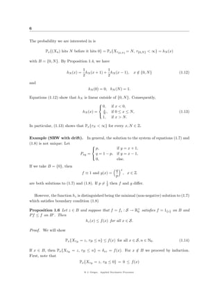 6


The probability we are interested in is

         Px {(Xn ) hits N before it hits 0} = Px {Xτ{0,N } = N, τ{0,N } < ∞} = hN (x)

with B = {0, N }. By Proposition 1.4, we have

                              1            1
                      hN (x) = hN (x + 1) + hN (x − 1),                 x ∈ {0, N }
                                                                          /               (1.12)
                              2            2
and
                                    hN (0) = 0, hN (N ) = 1.

Equations (1.12) show that hN is linear outside of {0, N }. Consequently,
                                           
                                            0,         if x < 0,
                                               x
                               hN (x) =        N,       if 0 ≤ x ≤ N,                     (1.13)
                                           
                                               1,       if x > N.

In particular, (1.13) shows that Px {τN < ∞} for every x, N ∈ Z.


Example (SRW with drift).           In general, the solution to the system of equations (1.7) and
(1.8) is not unique: Let
                                     
                                      p,        if y = x + 1,
                              Pxy   = q = 1 − p, if y = x − 1,
                                     
                                       0,        else.
If we take B = {0}, then
                                                           q   x
                               f ≡ 1 and g(x) =                    , x∈Z
                                                           p
                                                    1
are both solutions to (1.7) and (1.8). If p =       2   then f and g diﬀer.


  However, the function hz is distinguished being the minimal (non-negative) solution to (1.7)
which satisﬁes boundary condition (1.8)

Proposition 1.6 Let z ∈ B and suppose that f = fz : S → R+ satisﬁes f = 1{z} on B and
                                                           0
P f ≤ f on B c . Then
                             hz (x) ≤ f (x) for all x ∈ S.

Proof. We will show

                     Px {XτB = z, τB ≤ n} ≤ f (x) for all x ∈ S, n ∈ N0 .                 (1.14)

If x ∈ B, then Px {XτB = z, τB ≤ n} = δxz = f (x). For x ∈ B we proceed by induction.
                                                         /
First, note that
                             Px {XτB = z, τB ≤ 0} = 0 ≤ f (x)

                                @ J. Geiger, Applied Stochastic Processes
 