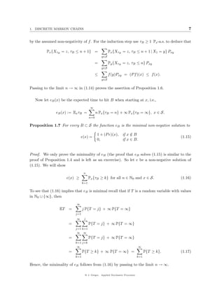 1. DISCRETE MARKOV CHAINS                                                                           7


by the assumed non-negativity of f . For the induction step use τB ≥ 1 Px -a.s. to deduce that

          Px {XτB = z, τB ≤ n + 1} =                   Px {XτB = z, τB ≤ n + 1 | X1 = y} Pxy
                                                 y∈S

                                             =         Py {XτB = z, τB ≤ n} Pxy
                                                 y∈S

                                             ≤         f (y)Pxy = (P f )(x) ≤ f (x).
                                                 y∈S


Passing to the limit n → ∞ in (1.14) proves the assertion of Proposition 1.6.

   Now let eB (x) be the expected time to hit B when starting at x, i.e.,
                                        ∞
               eB (x) := Ex τB =             n Px {τB = n} + ∞ Px {τB = ∞}, x ∈ S.
                                       n=0

Proposition 1.7 For every B ⊂ S the function eB is the minimal non-negative solution to

                                             1 + (P e)(x),      if x ∈ B
                                                                     /
                               e(x) =                                                           (1.15)
                                             0,                 if x ∈ B.


Proof. We only prove the minimality of eB (the proof that eB solves (1.15) is similar to the
proof of Proposition 1.4 and is left as an excercise). So let e be a non-negative solution of
(1.15). We will show
                                  n
                      e(x) ≥           Px {τB ≥ k} for all n ∈ N0 and x ∈ S.                    (1.16)
                                 k=1

To see that (1.16) implies that eB is minimal recall that if T is a random variable with values
in N0 ∪ {∞}, then
                           ∞
                 ET    =         j P{T = j} + ∞ P{T = ∞}
                           j=1
                           ∞      j
                       =               P{T = j} + ∞ P{T = ∞}
                           j=1 k=1
                            ∞ ∞
                       =               P{T = j} + ∞ P{T = ∞}
                           k=1 j=k
                            ∞                                                 ∞
                       =         P{T ≥ k} + ∞ P{T = ∞} =                            P{T ≥ k}.   (1.17)
                           k=1                                                k=1

Hence, the minimality of eB follows from (1.16) by passing to the limit n → ∞.

                                  @ J. Geiger, Applied Stochastic Processes
 