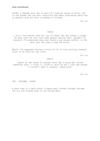 Script- Lucy Edmunds
CHLOE, a teenage girl who is part of a popular group of girls, she
is the leader and the most vindictive and mean. Everything about her
is perfect from her hair to makeup to clothes.
Cut to:
CHOLE
I still look better than her now I’m dead. She was always a creep,
we were just the ones that made people realise this. (Laugh’s to
herself) I’m surprised they even found a big enough coffin. (.) We
were just the ones to pay the price.
MOLLY, the supposed innocent victim of all of this bulling, however
later on we find out the truth.
Cut to:
MOLLY
(Upset on the verge of crying) every day I would get called
something else. I tried (.) tried to carry on but I just had enough
I couldn’t take it anymore. (Smug face)
Cut to:
INT – KITCHEN - NIGHT
A dark room in a dark house. A heavy meat cleaver plunges through
the air and crashes down on raw bloody meat.
 