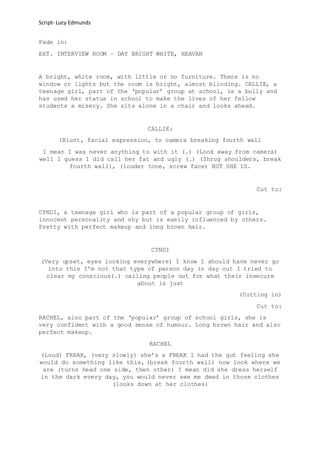 Script- Lucy Edmunds
Fade in:
EXT. INTERVIEW ROOM – DAY BRIGHT WHITE, HEAVAN
A bright, white room, with little or no furniture. There is no
window or lights but the room is bright, almost blinding. CALLIE, a
teenage girl, part of the ‘popular’ group at school, is a bully and
has used her status in school to make the lives of her fellow
students a misery. She sits alone in a chair and looks ahead.
CALLIE:
(Blunt, facial expression, to camera breaking fourth wall
I mean I was never anything to with it (.) (Look away from camera)
well I guess I did call her fat and ugly (.) (Shrug shoulders, break
fourth wall), (louder tone, screw face) BUT SHE IS.
Cut to:
CYNDI, a teenage girl who is part of a popular group of girls,
innocent personality and shy but is easily influenced by others.
Pretty with perfect makeup and long brown hair.
CYNDI
(Very upset, eyes looking everywhere) I know I should have never go
into this I’m not that type of person day in day out I tried to
clear my conscious(.) calling people out for what their insecure
about is just
(Cutting in)
Cut to:
RACHEL, also part of the ‘popular’ group of school girls, she is
very confident with a good sense of humour. Long brown hair and also
perfect makeup.
RACHEL
(Loud) FREAK, (very slowly) she’s a FREAK I had the gut feeling she
would do something like this, (break fourth wall) now look where we
are (turns head one side, then other) I mean did she dress herself
in the dark every day, you would never see me dead in those clothes
(looks down at her clothes)
 