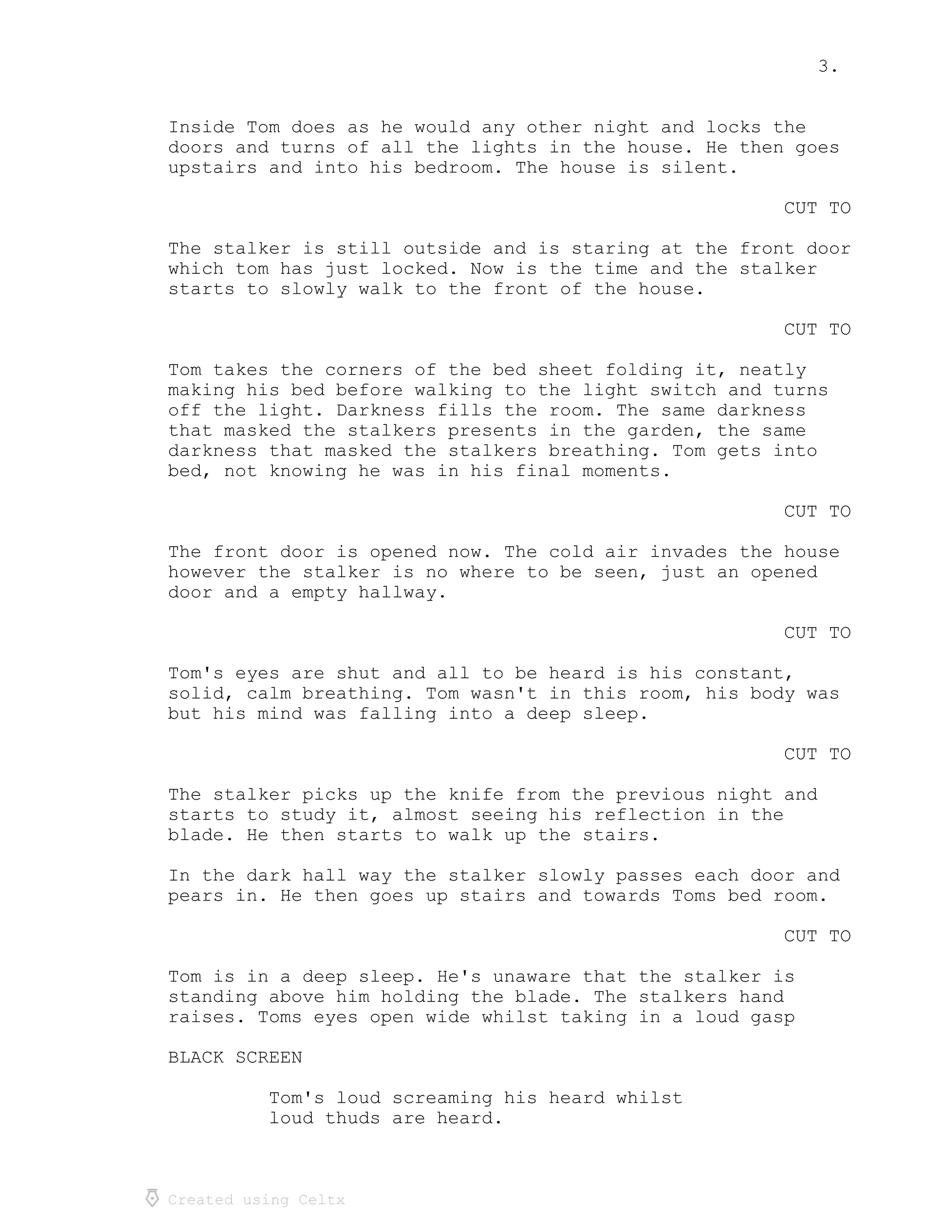 3.
Created using Celtx
Inside Tom does as he would any other night and locks the
doors and turns of all the lights in the house. He then goes
upstairs and into his bedroom. The house is silent.
CUT TO
The stalker is still outside and is staring at the front door
which tom has just locked. Now is the time and the stalker
starts to slowly walk to the front of the house.
CUT TO
Tom takes the corners of the bed sheet folding it, neatly
making his bed before walking to the light switch and turns
off the light. Darkness fills the room. The same darkness
that masked the stalkers presents in the garden, the same
darkness that masked the stalkers breathing. Tom gets into
bed, not knowing he was in his final moments.
CUT TO
The front door is opened now. The cold air invades the house
however the stalker is no where to be seen, just an opened
door and a empty hallway.
CUT TO
Tom's eyes are shut and all to be heard is his constant,
solid, calm breathing. Tom wasn't in this room, his body was
but his mind was falling into a deep sleep.
CUT TO
The stalker picks up the knife from the previous night and
starts to study it, almost seeing his reflection in the
blade. He then starts to walk up the stairs.
In the dark hall way the stalker slowly passes each door and
pears in. He then goes up stairs and towards Toms bed room.
CUT TO
Tom is in a deep sleep. He's unaware that the stalker is
standing above him holding the blade. The stalkers hand
raises. Toms eyes open wide whilst taking in a loud gasp
BLACK SCREEN
Tom's loud screaming his heard whilst
loud thuds are heard.
 