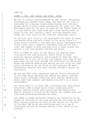 2
FADE IN:
SCENE 1: INT. JAS’ HOUSE, BED ROOM – NIGHT
We are in a small narrow bedroom at JAS’ house- Affordably
furnished but doesn’t look cheap. The back of the room is
dominated by a regular sized window facing onto the back
garden which is pitch black considering its night out. The
bottommost part of the wall is cover by the ‘head’ width of
a single bed on the right side and a side facing chest of
draws on the left leaving a small walk way between both
items. All four walls in the room are cornflower white.
On the left wall there’s a TV hung above the chest of draws
and moving along the wall closer to the entry there’s a
large mirror pitched to the grey wall paint, decorated with
fairy lights and a couple of ornaments hung to the left
side. The carpet is warn and grey with a royal purple rug
placed in the isle between the bed and draws.
This is where we start to see JAS as the opening shoot
focusing on her feet position. She’s stood in first
position (ballet movement) and proceeds to bend her legs
and excel on to the tip of her toes making tiny step on the
same spot. We see this through the reflection of the mirror
where the bedroom decorations behind her are vivid but came
across bleared so we can focus on JAS’ posture. We don’t
necessarily realise that were looking through a mirror at
this point.
We now see JAS’ real completion and the mirror reflection
in the same shoot watching her uphold her dance, wearing
fuzzy socks scrunched around her bare ankles, making the
dance seem less elegant and emphasizing she’s in a casual
environment.
Her whole body is in shot- JAS is brushing her long bleach
blond hair with a black panel brush, continuing with
pointe, wearing cotton grey pajama top and velvet pink
shorts covered in little silver starts. Her cheeks pink and
rosy from previously washing her face.
JAS takes a sudden pirouette changing her direction to the
window at the back of the room and placing the brush on the
desk located directly in front of the mirror, at the foot
of the bed. The brush was positioned next to a cup of
stationary and box of tissues making a soft smack on the
surface.
1
2
3
4
5
6
7
8
9
10
11
12
 