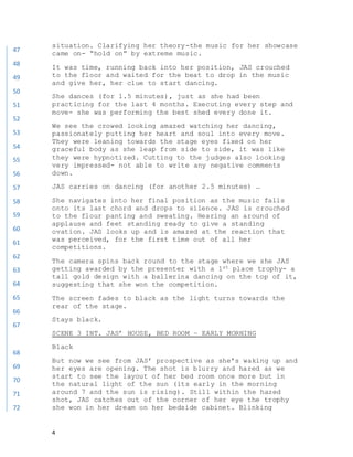 4
situation. Clarifying her theory-the music for her showcase
came on- “hold on” by extreme music.
It was time, running back into her position, JAS crouched
to the floor and waited for the beat to drop in the music
and give her, her clue to start dancing.
She dances (for 1.5 minutes), just as she had been
practicing for the last 4 months. Executing every step and
move- she was performing the best shed every done it.
We see the crowed looking amazed watching her dancing,
passionately putting her heart and soul into every move.
They were leaning towards the stage eyes fixed on her
graceful body as she leap from side to side, it was like
they were hypnotized. Cutting to the judges also looking
very impressed- not able to write any negative comments
down.
JAS carries on dancing (for another 2.5 minutes) …
She navigates into her final position as the music falls
onto its last chord and drops to silence. JAS is crouched
to the flour panting and sweating. Hearing an around of
applause and feet standing ready to give a standing
ovation. JAS looks up and is amazed at the reaction that
was perceived, for the first time out of all her
competitions.
The camera spins back round to the stage where we she JAS
getting awarded by the presenter with a 1st place trophy- a
tall gold design with a ballerina dancing on the top of it,
suggesting that she won the competition.
The screen fades to black as the light turns towards the
rear of the stage.
Stays black.
SCENE 3 INT. JAS’ HOUSE, BED ROOM – EARLY MORNING
Black
But now we see from JAS’ prospective as she’s waking up and
her eyes are opening. The shot is blurry and hazed as we
start to see the layout of her bed room once more but in
the natural light of the sun (its early in the morning
around 7 and the sun is rising). Still within the hazed
shot, JAS catches out of the corner of her eye the trophy
she won in her dream on her bedside cabinet. Blinking
47
48
49
50
51
52
53
54
55
56
57
58
59
60
61
62
63
64
65
66
67
68
69
70
71
72
 