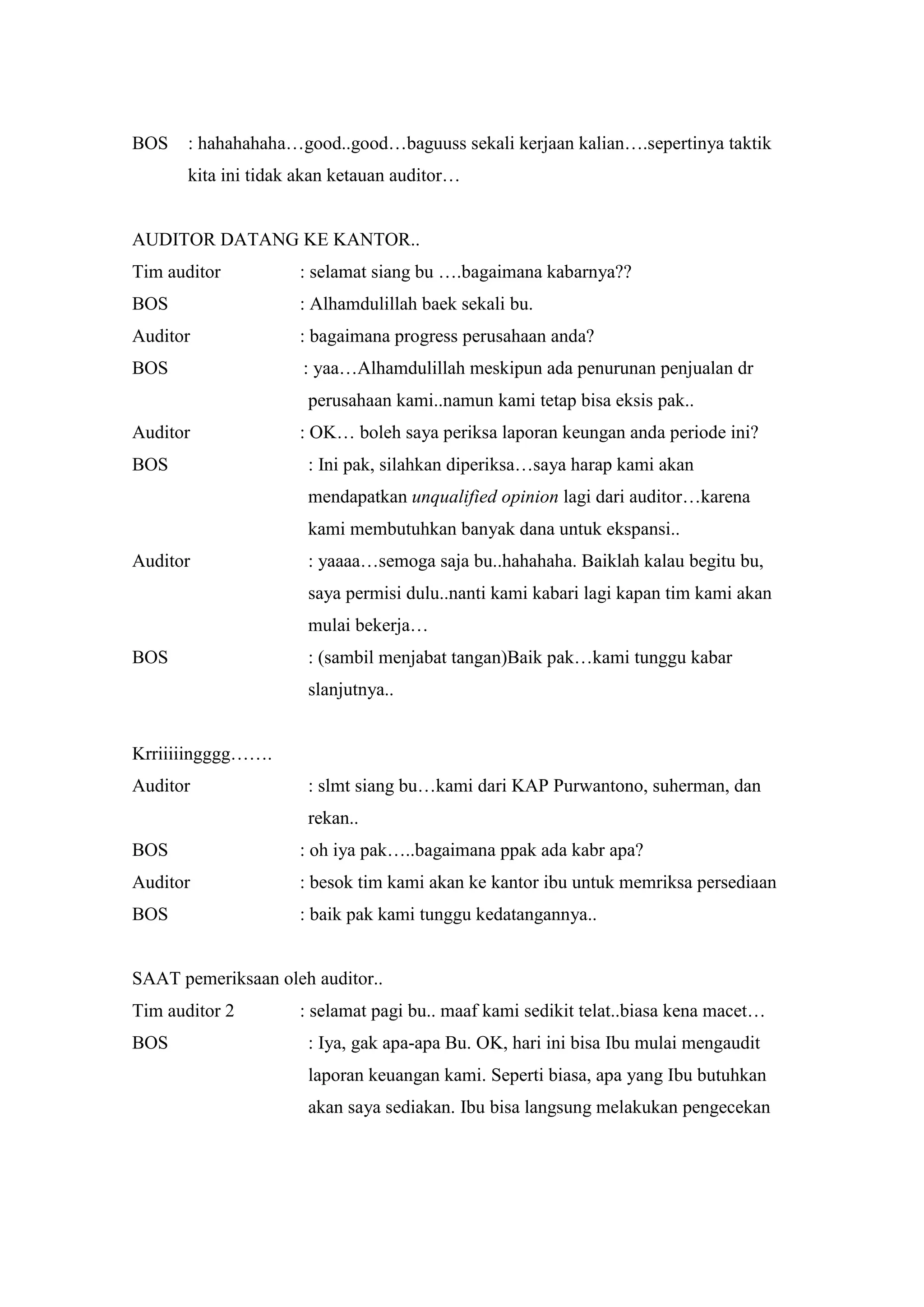 BOS    : hahahahaha…good..good…baguuss sekali kerjaan kalian….sepertinya taktik
       kita ini tidak akan ketauan auditor…


AUDITOR DATANG KE KANTOR..
Tim auditor          : selamat siang bu ….bagaimana kabarnya??
BOS                  : Alhamdulillah baek sekali bu.
Auditor              : bagaimana progress perusahaan anda?
BOS                   : yaa…Alhamdulillah meskipun ada penurunan penjualan dr
                      perusahaan kami..namun kami tetap bisa eksis pak..
Auditor              : OK… boleh saya periksa laporan keungan anda periode ini?
BOS                   : Ini pak, silahkan diperiksa…saya harap kami akan
                      mendapatkan unqualified opinion lagi dari auditor…karena
                      kami membutuhkan banyak dana untuk ekspansi..
Auditor               : yaaaa…semoga saja bu..hahahaha. Baiklah kalau begitu bu,
                      saya permisi dulu..nanti kami kabari lagi kapan tim kami akan
                      mulai bekerja…
BOS                   : (sambil menjabat tangan)Baik pak…kami tunggu kabar
                      slanjutnya..


Krriiiiingggg…….
Auditor               : slmt siang bu…kami dari KAP Purwantono, suherman, dan
                      rekan..
BOS                  : oh iya pak…..bagaimana ppak ada kabr apa?
Auditor              : besok tim kami akan ke kantor ibu untuk memriksa persediaan
BOS                  : baik pak kami tunggu kedatangannya..


SAAT pemeriksaan oleh auditor..
Tim auditor 2        : selamat pagi bu.. maaf kami sedikit telat..biasa kena macet…
BOS                   : Iya, gak apa-apa Bu. OK, hari ini bisa Ibu mulai mengaudit
                      laporan keuangan kami. Seperti biasa, apa yang Ibu butuhkan
                      akan saya sediakan. Ibu bisa langsung melakukan pengecekan
 