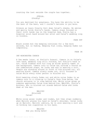 3.
Created using Celtx
counting the last seconds the couple has together.
STELLA.
(fondly)
You are destined for greatness. You have the ability to be
the best of the best, and I couldn't believe in you more.
Silence as tears finally fall down Calum's cheeks. He smiles
and gently holds Stella's hands. Camera stays focused on
their joint hands lay on the hospital bed, Stella has a
hospital wrist band around her wrist and Calum's wedding ring
is visible.
FADE OUT
Black screen but the beeping continues for a few more
seconds, but is fading. Beeping flat lines, beeping fades out
completely.
FADE IN
INT WINCHESTER CHURCH
A few weeks later, at Stella's funeral. Camera is on Calum's
left hand, wedding ring still visible, but Stella's hand is
not. Calum fiddles with his ring as birds quietly tweet in
the background. Camera cuts to Calum sat outside a Church on
the cobblestone steps, he looks sad and is wearing a suit.
People are standing around in front of him blurred out, all
wearing black. Camera slowly zooms out, still focused on
Calum while every other person is blurred out.
Bird tweeting slowly fades out and white noise fades in as
camera cuts to a close-up to Calum's face from below, the
church entrance is in view behind him. White noise grows as
someone approaches Calum from behind him. MALICHI, Stella's
brother, who is blurred out stands behind Calum and looks
down at the man.
MALICHI
(blurred)
Calum?
White noise grows louder and louder, but then stops suddenly
when Malichi places his hand on Calum's shoulder. Calum looks
up at Malichi. Malichi unblurs, he is also wearing a suit and
is holding two cigarettes in his hand.
MALICHI
How you doing mate?
 