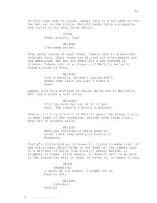 4.
Created using Celtx
He sits down next to Calum, camera cuts to a mid-shot of the
two men sat on the stairs. Malichi hands Calum a cigarette
and lights it for him. Calum shrugs.
CALUM
Yeah, alright. You?
MALICHI
I've been better.
They smile fondly at each other. Camera cuts to a over-the-
shoulder shot, their heads are blurred and other people are
now unblurred. The men sit there for a few seconds in
silence. Camera cuts to a close-up of Malichi, we're in
Calum's point of view.
MALICHI
Just a warning, my mum's saying she's
gonna come visit you like 3 times a
week.
Camera cuts to a mid-shot of Calum, we're now in Malichi's
POV. Calum gives a half smile.
MALICHII
I'll try talk her out of it if you
want. The woman's a bloody nightmare.
Camera cuts to a mid-shot of Malichi again. He jokes, trying
to make light of the situation. Malichi both laugh a bit.
They sit in silence again.
MALICHI
When you thinking of going back to
work? I bet they need your brains in
Hogwarts.
Stella's little brother is known for trying to make light of
bad situations, which Calum is not fond of. The camera cuts
to a mid-shot of Calum from straight ahead, Malichi is
slightly in frame. Calum sneers. He doesn't want to go back
to the reason his wife is dead. He hates it, he wants to say.
CALUM
(mumbling)
I dunno at the moment. I might not go
back at all.
MALICHI
(shocked)
Really?
 