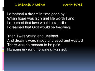 I DREAMED A DREAM SUSAN BOYLE
I dreamed a dream in time gone by
When hope was high and life worth living
I dreamed that love would never die
I dreamed that God would be forgiving.
Then I was young and unafraid
And dreams were made and used and wasted
There was no ransom to be paid
No song un-sung no wine un-tasted.
 