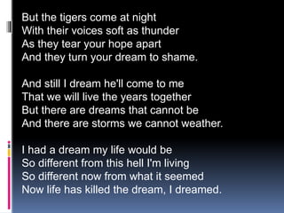 But the tigers come at night
With their voices soft as thunder
As they tear your hope apart
And they turn your dream to shame.
And still I dream he'll come to me
That we will live the years together
But there are dreams that cannot be
And there are storms we cannot weather.
I had a dream my life would be
So different from this hell I'm living
So different now from what it seemed
Now life has killed the dream, I dreamed.
 