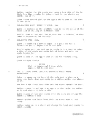 CONTINUED: 2.
Nathan reaches for the apple and takes a big bite of it. he
licks his lips slowly. He shimmys back to the window and
climbs out of it
Quinn turns around pick up the apple and glares at the bite
in the apple.
6 INT.HACKNEY WICK. GRAFFITI HOUSE. DAY 6
Quinn is looking at the graffiti that is on the walls of the
house and is smiling at different ones
Arnold looks at her and then at what she is looking. he then
takes a picture of her smiling.
7 EXT.SOUTH PARK. DAY. 7
Quinn is painting a bitten apple in a park she has a
frustrated facial expression on her face.
Arnold walks past her and has an apple in his hand he takes
a bite of the apple and walks behind Quinn and puts the
apple behind her.
Quinn glares at the apple then at the man walking away.
Quinn whisper shouts
QUINN
What is happening? I want whole
apples. Not bitten ones.
8 INT. A LIVING ROOM. CLEANING PRODUCTS EVERY WHERE.
AFTERNNOON 8
Quinn is sweeping the back of the sofa and is singing a
song. she looks down and picks up a bitten apple. she glares
at it.
she see’s her front door open and she hides behind the sofa.
Nathan creeps in and see’s an apple on the table. He smiles
at it and starts to take a bite
Quinn glares at him and climbs over the sofa and swings the
broom at Nathan’s head
Nathan grunts and falls over onto the floor with a loud
thump.
nathan wakes up in a chair and shakes his head and starts to
blink rapidly
(CONTINUED)
 