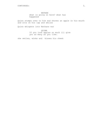 CONTINUED: 3.
NATHAN
what is going on here? what has
happened
Quinn stomps over to him and shoves an apple in his mouth
and sits on his lap and smiles
Quinn whispers into Nathans ear
QUINN
If you love apples so much ill give
you as many as you like.
she smiles, winks and kisses his cheek
 