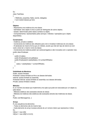 Ex:
class TestClass
{
// Methods, properties, fields, events, delegates
// and nested classes go here.
}
Objetos
- Representa uma instância de uma classe.
- Identidade: todo objeto é único e pode ser distinguido de outros objetos.
- Estado: determinado pelos dados contidos no objeto.
- Comportamentos: representados pelos serviços / métodos / operações que o objeto
disponibiliza.
Construtores
- Instância, privado e estático.
- Construtores de instância são utilizados para criar e inicializar instâncias de uma classe.
- É declarado da mesma forma que um método, exceto que não tem tipo de retorno (e nem
void) e deve ter o mesmo nome da classe.
- Construtores de instância podem ser sobrecarregados e são invocados com o operador new.
public class Employee
{
public int salary;
public Employee(int annualSalary)
public Employee(int weeklySalary, int numberOfWeeks)
{
salary = weeklySalary * numberOfWeeks;
}
}
Visibilidade de Membros
Public: acesso ilimitado
Protected: acesso limitado ao this e as classes derivadas.
Internal: acesso limitado ao assembly.
Protected internal: acesso limitado ao assembly e as classes derivadas.
Private: acesso limitado à classe.
Métodos
É um membro da classe que implementa uma ação que pode ser executada por um objeto ou
pela classe.
- Métodos estáticos são acessados através da classe.
- Métodos de instância (não estáticos) são acessados através das instâncias da classe.
Ex:
Public void Mensagem(){...}
Arrays
É uma sequência de elementos.
- Todos os elementos são do mesmo tipo.
- Cada elemento do array é acesso através de um número inteiro que representa o índice.
Ex:
Int[] arr = new in[5];
Int[] arr = new in[5]{1,2,3,4,5};
 