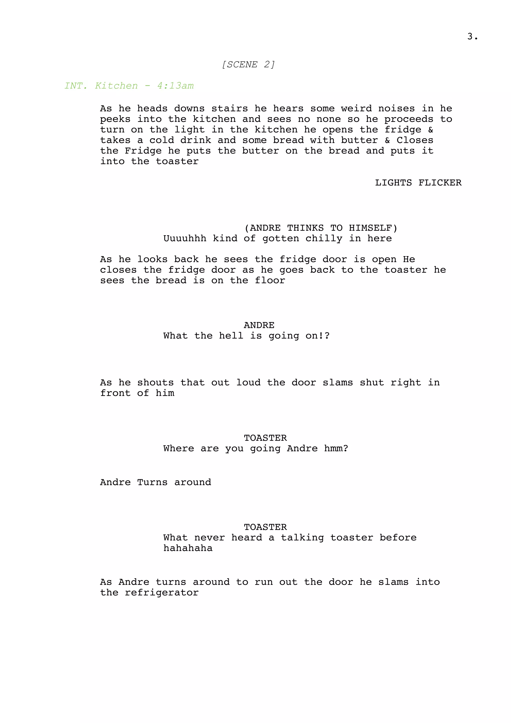 .3
[SCENE 2]
INT. Kitchen - 4:13am
As he heads downs stairs he hears some weird noises in he
peeks into the kitchen and sees no none so he proceeds to
turn on the light in the kitchen he opens the fridge &
takes a cold drink and some bread with butter & Closes
the Fridge he puts the butter on the bread and puts it
into the toaster
LIGHTS FLICKER
(ANDRE THINKS TO HIMSELF)
Uuuuhhh kind of gotten chilly in here
As he looks back he sees the fridge door is open He
closes the fridge door as he goes back to the toaster he
sees the bread is on the floor
ANDRE
What the hell is going on!?
As he shouts that out loud the door slams shut right in
front of him
TOASTER
Where are you going Andre hmm?
Andre Turns around
TOASTER
What never heard a talking toaster before
hahahaha
As Andre turns around to run out the door he slams into
the refrigerator
 