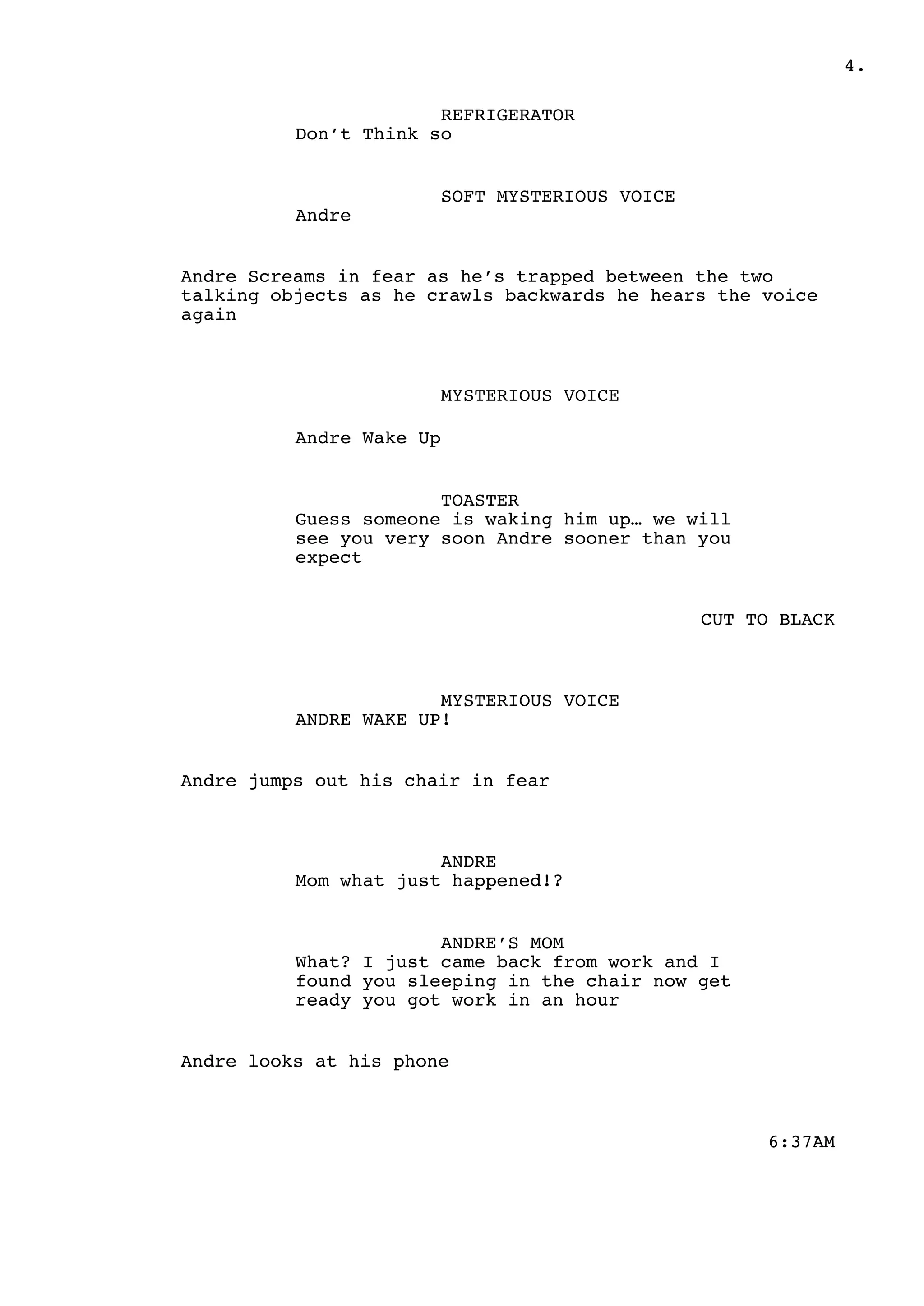 .4
REFRIGERATOR
Don’t Think so
SOFT MYSTERIOUS VOICE
Andre
Andre Screams in fear as he’s trapped between the two
talking objects as he crawls backwards he hears the voice
again
MYSTERIOUS VOICE
Andre Wake Up
TOASTER
Guess someone is waking him up… we will
see you very soon Andre sooner than you
expect
CUT TO BLACK
MYSTERIOUS VOICE
ANDRE WAKE UP!
Andre jumps out his chair in fear
ANDRE
Mom what just happened!?
ANDRE’S MOM
What? I just came back from work and I
found you sleeping in the chair now get
ready you got work in an hour
Andre looks at his phone
6:37AM
 