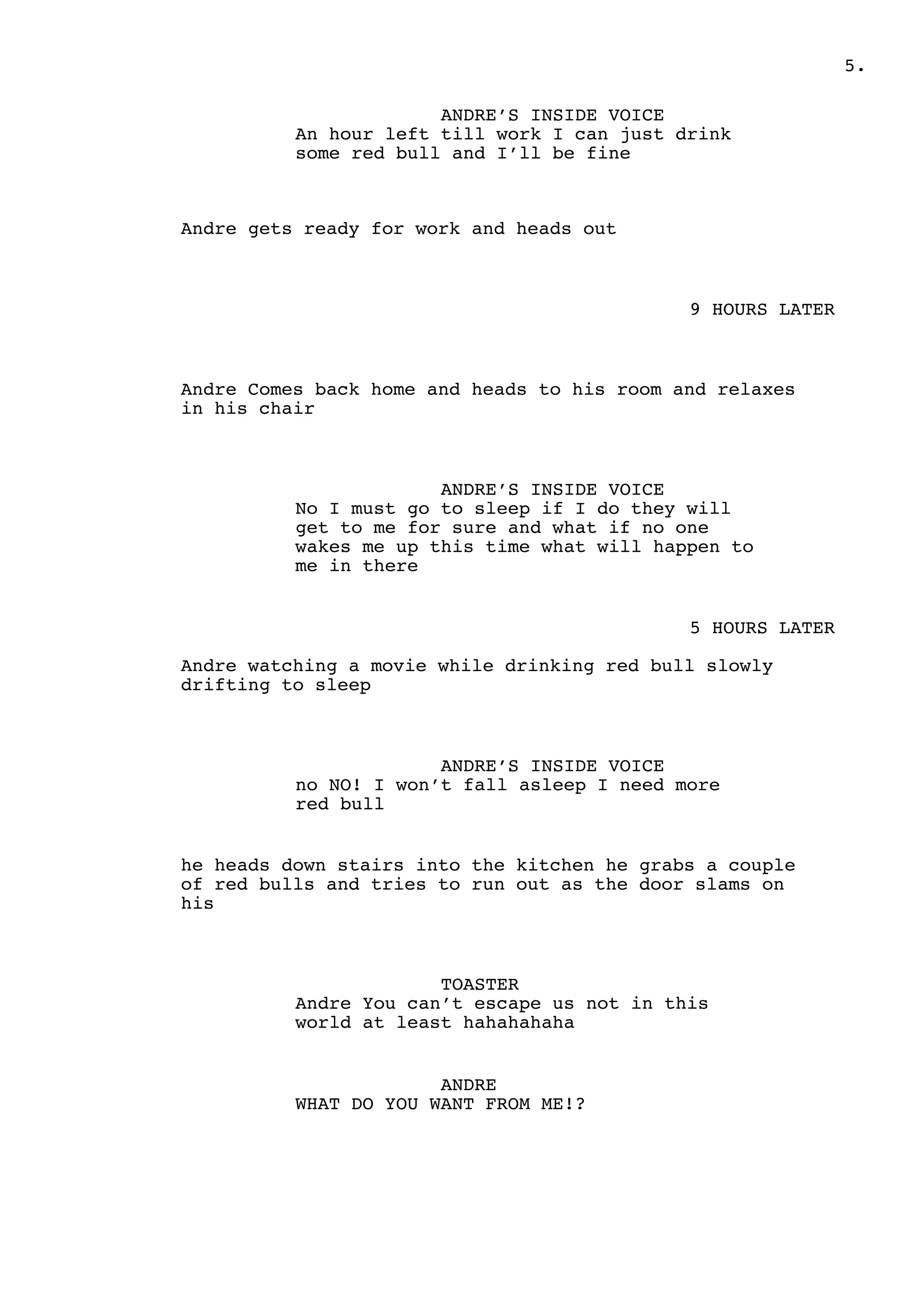 .5
ANDRE’S INSIDE VOICE
An hour left till work I can just drink
some red bull and I’ll be fine
Andre gets ready for work and heads out
9 HOURS LATER
Andre Comes back home and heads to his room and relaxes
in his chair
ANDRE’S INSIDE VOICE
No I must go to sleep if I do they will
get to me for sure and what if no one
wakes me up this time what will happen to
me in there
5 HOURS LATER
Andre watching a movie while drinking red bull slowly
drifting to sleep
ANDRE’S INSIDE VOICE
no NO! I won’t fall asleep I need more
red bull
he heads down stairs into the kitchen he grabs a couple
of red bulls and tries to run out as the door slams on
his
TOASTER
Andre You can’t escape us not in this
world at least hahahahaha
ANDRE
WHAT DO YOU WANT FROM ME!?
 