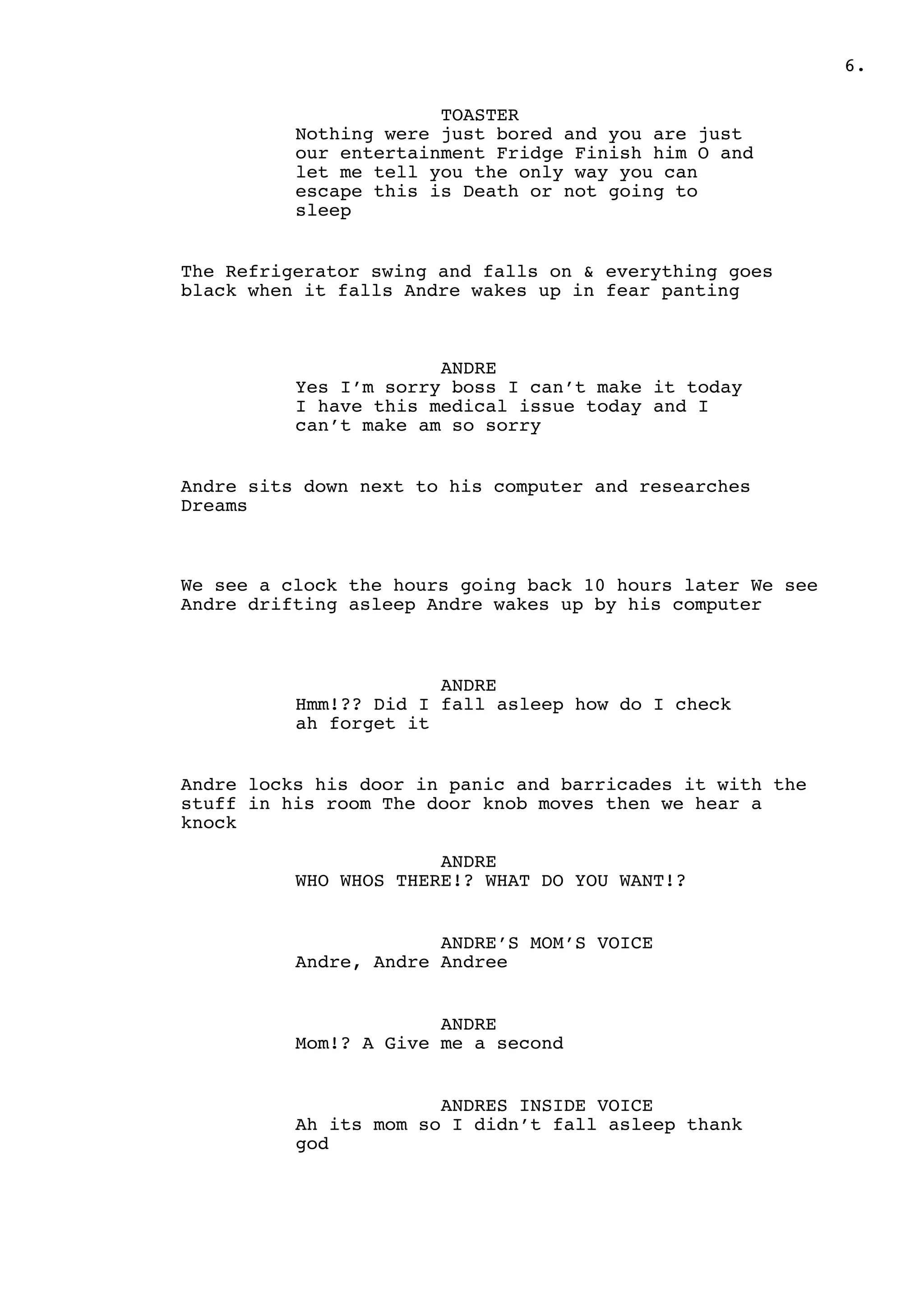 .6
TOASTER
Nothing were just bored and you are just
our entertainment Fridge Finish him O and
let me tell you the only way you can
escape this is Death or not going to
sleep
The Refrigerator swing and falls on & everything goes
black when it falls Andre wakes up in fear panting
ANDRE
Yes I’m sorry boss I can’t make it today
I have this medical issue today and I
can’t make am so sorry
Andre sits down next to his computer and researches
Dreams
We see a clock the hours going back 10 hours later We see
Andre drifting asleep Andre wakes up by his computer
ANDRE
Hmm!?? Did I fall asleep how do I check
ah forget it
Andre locks his door in panic and barricades it with the
stuff in his room The door knob moves then we hear a
knock
ANDRE
WHO WHOS THERE!? WHAT DO YOU WANT!?
ANDRE’S MOM’S VOICE
Andre, Andre Andree
ANDRE
Mom!? A Give me a second
ANDRES INSIDE VOICE
Ah its mom so I didn’t fall asleep thank
god
 