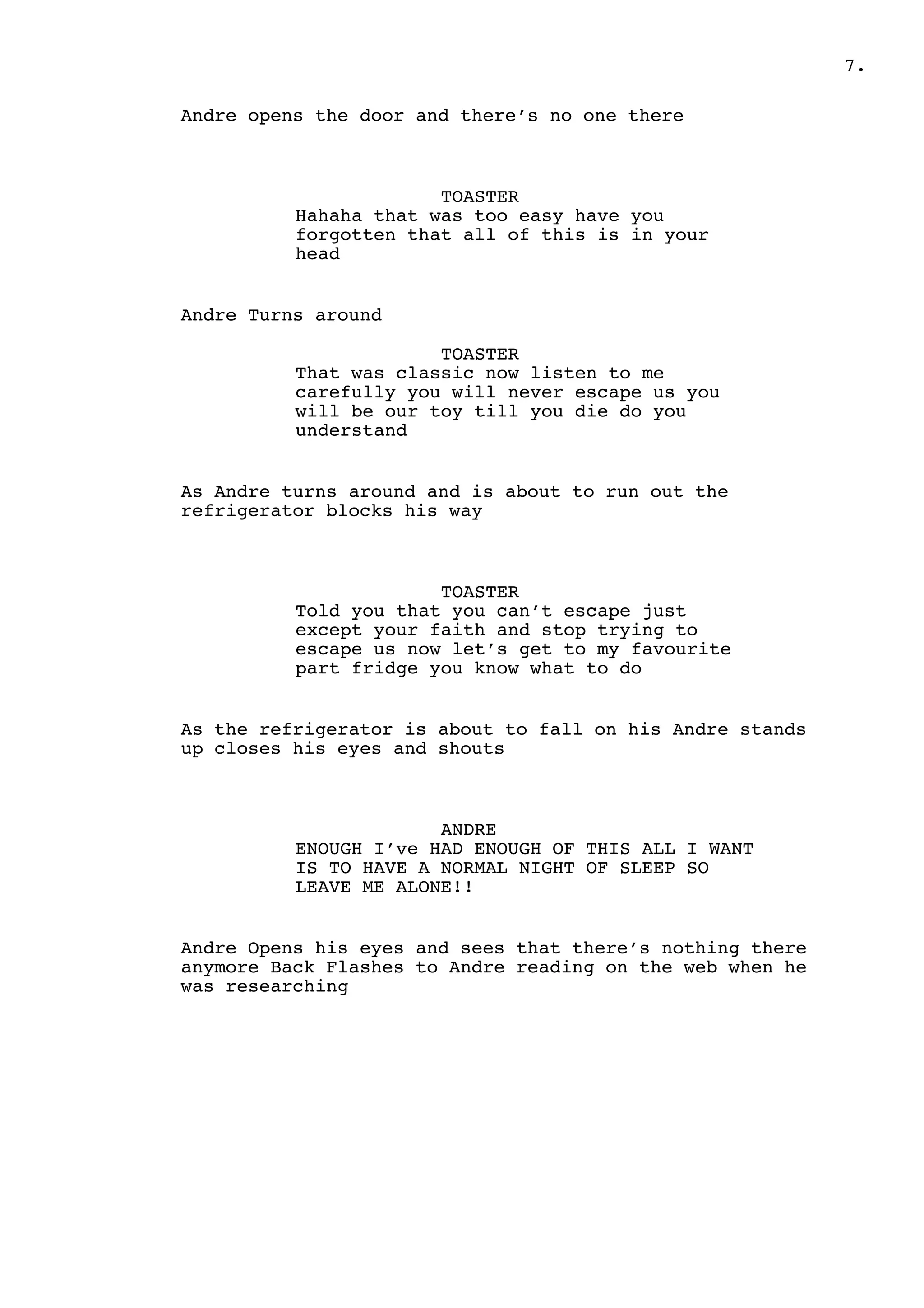 .7
Andre opens the door and there’s no one there
TOASTER
Hahaha that was too easy have you
forgotten that all of this is in your
head
Andre Turns around
TOASTER
That was classic now listen to me
carefully you will never escape us you
will be our toy till you die do you
understand
As Andre turns around and is about to run out the
refrigerator blocks his way
TOASTER
Told you that you can’t escape just
except your faith and stop trying to
escape us now let’s get to my favourite
part fridge you know what to do
As the refrigerator is about to fall on his Andre stands
up closes his eyes and shouts
ANDRE
ENOUGH I’ve HAD ENOUGH OF THIS ALL I WANT
IS TO HAVE A NORMAL NIGHT OF SLEEP SO
LEAVE ME ALONE!!
Andre Opens his eyes and sees that there’s nothing there
anymore Back Flashes to Andre reading on the web when he
was researching
 