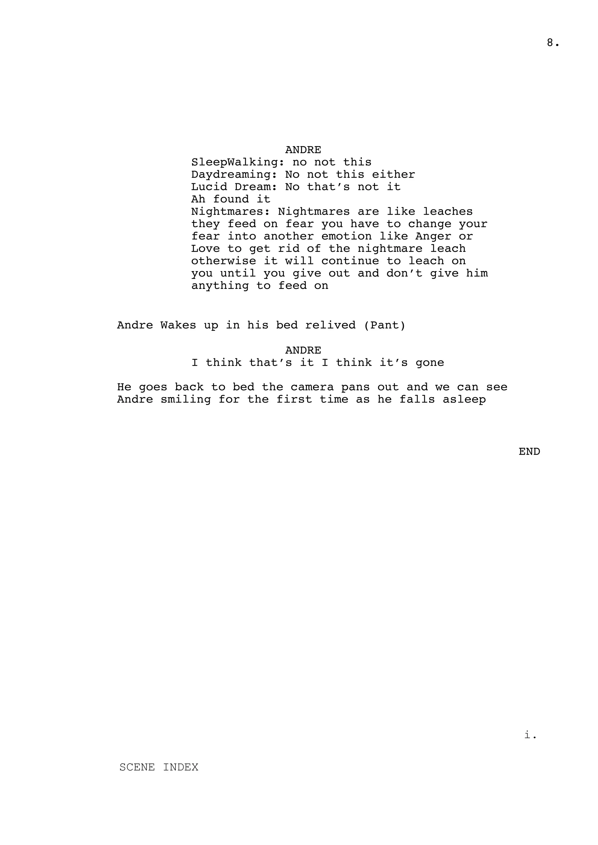 .8
ANDRE
SleepWalking: no not this
Daydreaming: No not this either
Lucid Dream: No that’s not it
Ah found it
Nightmares: Nightmares are like leaches
they feed on fear you have to change your
fear into another emotion like Anger or
Love to get rid of the nightmare leach
otherwise it will continue to leach on
you until you give out and don’t give him
anything to feed on
Andre Wakes up in his bed relived (Pant)
ANDRE
I think that’s it I think it’s gone
He goes back to bed the camera pans out and we can see
Andre smiling for the first time as he falls asleep
END
i.
SCENE INDEX
 