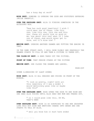 3.
Created using Celtx
has a busy day at work"
SOMEONE IS OPENING THE DOOR AND FOOTSTEPS ENTERING
WIDE SHOT:
INSIDE SNEEKILY.
ALIA IS FINDING SOMETHING IN THE
OVER THE SHOULDER SHOT:
ACCESSORY BOX.
"mum has such good jewellery! I wish I
could wear one of these. like this
one, like this one, this one and this
one. these all would look so good on
me. how about this one? what if I take
one of these..mum would never get to
know. and it's mine now! "
OPENING ANOTHER DRAWER AND PUTTING THE EARING IN
MEDIUM SHOT:
THAT.
IN THE SAME STEADY SHOT, I WILL SHOW SLOWLY AND GRADUALLY THE
DRAWER STARTS TO FILL UP AND THEN A PICTURE IS TAKEN OUT.
A HAND TAKES OUT THE PICTURE.
THE CLOSE-UP SHOT:
THAT PERSON STARES AT THE PICTURE
POINT OF VIEW:
SHE CLOSES THE DRAWER AND LEAVES.
MEDIUM SHOT:
FADE-OUT
SCENE 4:DRESSING UP (LAST SCENE)
ALIA IS ALL DRESSED AND POSING IN FRONT OF THE
WIDE SHOT:
MIRROR.
"I look so pretty, right? with all
this jewellery if I was a model I
would definitely pose like or maybe
like this"
ROSE OPENS THE DOOR TO HER ROOM AND
OVER THE SHOULDER SHOT:
SHE SEES ALIA POSING UNTIL ALIA SEES HER MOM AND FREAKS OUT.
" or I could pose like this. OH NO,
THAT'S MUM!
ROSE IS SO SURPRISED TO SEE HER DAUGHTER
OVER SHOULDER SHOT:
LIKE THIS BUT SOON HER EMOTIONS CHANGE INTO ANGER AND SHE
STARTS TO YELL AT ALIA.
" well you know how it must have ended
 