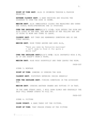 2.
Created using Celtx
ALIA IS SKIMMING THROUGH A FASHIONPOINT OF VIEW SHOT:
MAGAZINE.
A HAND KNOCKING AND HOLDING THEEXTREME CLOSEUP SHOT:
DOORKNOB TO OPEN THE DOOR IS SHOWN.
ALIA IMMEDIATELY CLOSES THE MAGAZINES AND OPENSMEDIUM SHOT:
HER SCHOOL BOOKS(PRETENDING SHE IS STUDYING)
ROSE ENTERS THE ROOM ANDALIA'S SIDEOVER THE SHOULDER SHOT( ):
ALIA LOOKS AT HER MOM. HER MUM WAVES AT HER TELLING HER SHE
IS GOING TO WORK AND TURNS TO LEAVE.
BUT THEN SHE REMEMBERS SOMETHING AND SO SHECLOSEUP SHOT:
TURNS AROUND.
ROSE TURNS AROUND AND ASKS ALIA,MEDIUM SHOT:
"Have you seen my favourite earrings?
I can't seem to find it for quite a
while now"
ALIA INSTANTLY NODS A NO,ALIA'S MUMOVER THE SHOULDER SHOT( ):
AS IF SHE DOESN'T KNOW A THING.
ROSE NODS DOUBTFULLY AND THEN LEAVES THE ROOM.MEDIUM SHOT:
FADE-OUT
SCENE 3: MONTAGE
SOMEONE IS OPENING THE DOORPOINT OF VIEW:
FOOTSTEPS ENTERING INSIDE SNEEKILYCLOSEUP SHOT:
FINDING SOMETHING IN THE ACCESSORYOVER THE SHOULDER SHOT:
BOX.
OPENING ANOTHER DRAWER AND PUTTING IT IN THAT.MEDIUM SHOT:
IN THE SAME STEADY SHOT, I WILL SHOW SLOWLY AND GRADUALLY THE
HALF FULL DRAWER STARTS TO FILL UP.
FADE-OUT
SCENE 4: PICTURE
A HAND TAKES OUT THE PICTURE.CLOSE UPSHOT:
THAT PERSON STARES AT THE PICTUREPOINT OF VIEW:
 