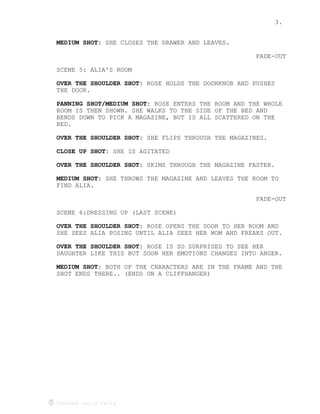 3.
Created using Celtx
SHE CLOSES THE DRAWER AND LEAVES.MEDIUM SHOT:
FADE-OUT
SCENE 5: ALIA'S ROOM
ROSE HOLDS THE DOORKNOB AND PUSHESOVER THE SHOULDER SHOT:
THE DOOR.
ROSE ENTERS THE ROOM AND THE WHOLEPANNING SHOT/MEDIUM SHOT:
ROOM IS THEN SHOWN. SHE WALKS TO THE SIDE OF THE BED AND
BENDS DOWN TO PICK A MAGAZINE, BUT IS ALL SCATTERED ON THE
BED.
SHE FLIPS THROUGH THE MAGAZINES.OVER THE SHOULDER SHOT:
SHE IS AGITATEDCLOSE UP SHOT:
SKIMS THROUGH THE MAGAZINE FASTER.OVER THE SHOULDER SHOT:
SHE THROWS THE MAGAZINE AND LEAVES THE ROOM TOMEDIUM SHOT:
FIND ALIA.
FADE-OUT
SCENE 6:DRESSING UP (LAST SCENE)
ROSE OPENS THE DOOR TO HER ROOM ANDOVER THE SHOULDER SHOT:
SHE SEES ALIA POSING UNTIL ALIA SEES HER MOM AND FREAKS OUT.
ROSE IS SO SURPRISED TO SEE HEROVER THE SHOULDER SHOT:
DAUGHTER LIKE THIS BUT SOON HER EMOTIONS CHANGES INTO ANGER.
BOTH OF THE CHARACTERS ARE IN THE FRAME AND THEMEDIUM SHOT:
SHOT ENDS THERE.. (ENDS ON A CLIFFHANGER)
 