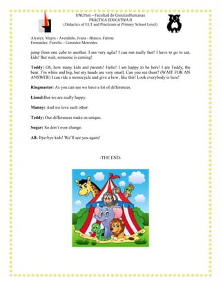 UNLPam – Facultad de CienciasHumanas
PRÁCTICA EDUCATIVA II
(Didactics of ELT and Practicum at Primary School Level)

Alvarez, Mayra - Avendaño, Ivana - Blanco, Fátima
Fernández, Fiorella – González Mercedes.

jump from one cube to another. I am very agile! I can run really fast! I have to go to eat,
kids! But wait, someone is coming!
Teddy: Oh, how many kids and parents! Hello! I am happy to be here! I am Teddy, the
bear. I’m white and big, but my hands are very small. Can you see them? (WAIT FOR AN
ANSWER) I can ride a monocycle and give a bow, like this! Look everybody is here!
Ringmaster: As you can see we have a lot of differences.
Lionel:But we are really happy.
Manny: And we love each other.
Teddy: Our differences make us unique.
Sugar: So don’t ever change.
All: Bye-bye kids! We’ll see you again!

-THE END-

 