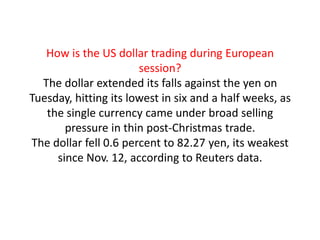 How is the US dollar trading during European session?The dollar extended its falls against the yen on Tuesday, hitting its lowest in six and a half weeks, as the single currency came under broad selling pressure in thin post-Christmas trade.The dollar fell 0.6 percent to 82.27 yen, its weakest since Nov. 12, according to Reuters data.  