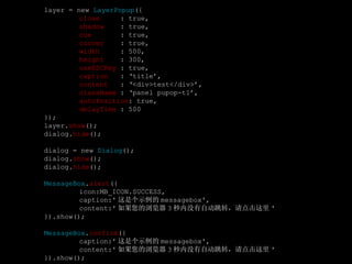 layer = new  LayerPopup ({ close   : true, shadow   : true, cue   : true, corner   : true, width   : 500, height   : 300, useESCKey  : true, caption   : ‘title’, content   : ‘<div>test</div>’, className  : ‘panel pupop-t1’, autoPosition : true, delayTime  : 500 }); layer. show (); dialog. hide (); dialog = new  Dialog (); dialog. show (); dialog. hide (); MessageBox . alert ({  icon:MB_ICON.SUCCESS,  caption:' 这是个示例的 messagebox', content:' 如果您的浏览器 3 秒内没有自动跳转，请点击这里 '  }).show(); MessageBox . confirm ({  caption:' 这是个示例的 messagebox',  content:' 如果您的浏览器 3 秒内没有自动跳转，请点击这里 '  }).show(); 