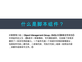 什么是脚本组件？ 对象管理小组（ Object Management Group, OMG) 的“建模语言规范”中将组件定义为：“系统中一种物理的、可代替的部件、它封装了实现并提供了一系列可用的接口。一个组件代表一个系统中实现的物理部分，包括软件代码（源代码，二进制代码，可执行代码）或者一些类似内容，如脚本或者命令文件。”  