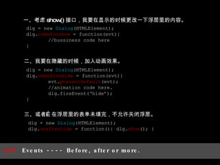 一、考虑 show() 接口，我要在显示的时候更改一下浮层里的内容。 二、我要在隐藏的时候，加入动画效果。 三、或者…在浮层里的表单未填完，不允许关闭浮层。 dlg = new  Dialog (HTMLElement); dlg. onafterhide  = function(){ dlg. show (); } dlg = new  Dialog (HTMLElement); dlg. onbeforehide  = function(evt){  evt. preventDefault (evt); //animation code here. dlg.fireEvent(‘hide’); } dlg = new  Dialog (HTMLElement); dlg. onbeforshow  = function(evt){  //bussiness code here } AOP  Events ---- Before, after or more. 
