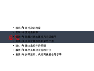 总结 需求 — 需求决定粒度 复用 — 复用是根本 封装 — 隐藏对象的属性和实现细节 灵活 — 灵活才能胜任相似的工作 接口 — 接口是组件的眼睛 事件 — 事件是解决业务的方法 易用 — 如果难用，代码再优雅也等于零 