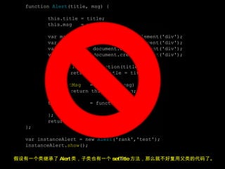 function  Alert (title, msg) { this.title = title; this.msg  = msg; var mask  = document.createElement('div'); var alertBox = document.createElement('div'); var content  = document.createElement('div'); var title  = document.createElement('div'); this. setTitle  = function(title) { return this.title = title; }; this. setMsg   = function(msg) { { return this.msg = msg; }; this. show   = function() { }; return this; }; var instanceAlert = new  Alert ('rank','test'); instanceAlert. show (); 假设有一个类继承了 Alert 类，子类也有一个 setTitle 方法，那么就不好复用父类的代码了。 
