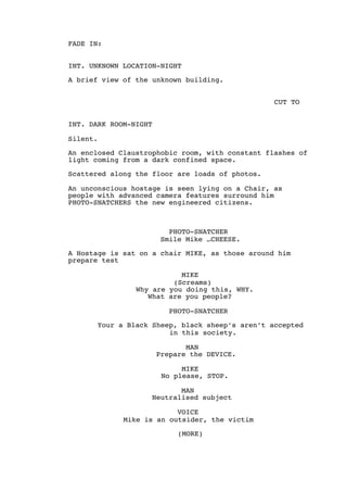FADE IN:
INT. UNKNOWN LOCATION-NIGHT
A brief view of the unknown building.
CUT TO
INT. DARK ROOM-NIGHT
Silent.
An enclosed Claustrophobic room, with constant flashes of
light coming from a dark confined space.
Scattered along the floor are loads of photos.
An unconscious hostage is seen lying on a Chair, as
people with advanced camera features surround him
PHOTO-SNATCHERS the new engineered citizens.
PHOTO-SNATCHER
Smile Mike …CHEESE.
A Hostage is sat on a chair MIKE, as those around him
prepare test
MIKE
(Screams)
Why are you doing this, WHY.
What are you people?
PHOTO-SNATCHER
Your a Black Sheep, black sheep’s aren’t accepted
in this society.
MAN
Prepare the DEVICE.
MIKE
No please, STOP.
MAN
Neutralised subject
VOICE
Mike is an outsider, the victim
(MORE)
 