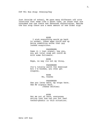 .3
CUT TO: Bus Stop- Evening/Day
Just Outside of school, We pass many different off site
locations that seem like a ghost town, as those that are
consumed now use there new advanced technologies. Beside
the bus stop there are a mass amount of new order sign
MIKE
I wish everything would go back
to normal, these apps could end up
being something worse that guy
looked suspicious.
PASSENGER
Damn it i lost signal, hey you,
you got total snap yet could do
with some followers.
MIKE
Nope, no way its not my thing.
PASSENGER
Its’s totally worth the download
bro I'm hooked, you even get
coupons.
MIKE
No… thanks
PASSENGER
See you later mate, my stops here.
YES MY signals Back.
(Takes Selfies)
MIKE
Get me out of here, everyones
acting lost how can you not feel
techno-phobic in this situation.
Gets off bus
 