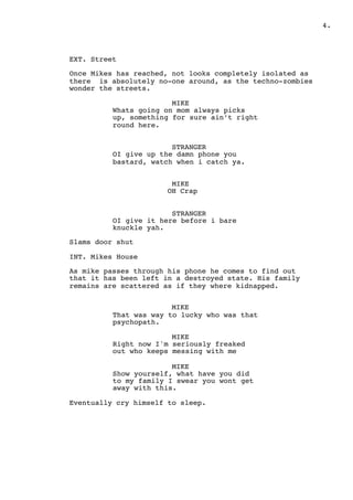 .4
EXT. Street
Once Mikes has reached, not looks completely isolated as
there is absolutely no-one around, as the techno-zombies
wonder the streets.
MIKE
Whats going on mom always picks
up, something for sure ain’t right
round here.
STRANGER
OI give up the damn phone you
bastard, watch when i catch ya.
MIKE
OH Crap
STRANGER
OI give it here before i bare
knuckle yah.
Slams door shut
INT. Mikes House
As mike passes through his phone he comes to find out
that it has been left in a destroyed state. His family
remains are scattered as if they where kidnapped.
MIKE
That was way to lucky who was that
psychopath.
MIKE
Right now I'm seriously freaked
out who keeps messing with me
MIKE
Show yourself, what have you did
to my family I swear you wont get
away with this.
Eventually cry himself to sleep.
 