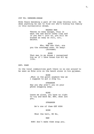 .5
CUT TO: UNKNOWN-DREAM
Mike fears becoming a part of the snap thirsty cult. He
does anything he can to find out who’s hiding his family
in this surrealistic dream.
MASKED MAN
Theres no easy escape, this is
what the new world looks like and
if you don't join us, you will be
erased as easy as ctrl, alt,
delete.
MIKE
Who, WHO was that, are
you the consumed ones. Go away!
(Screams)
MIKE
That man in my dream i recognised
him as if i have known him all my
life.
EXT- PARK
In the local communities park there is no one around to
be seen as Mike sits on the bench alone in his pyjamas.
MIKE
…What is the point anymore how am
i suppose to put a stop to…
STRANGER
Hey you why aren’t you on your
phone snapping away.
MIKE
Leave me alone, you have no right
to try and mock me. HEY… what are
you…
STRANGER
He’s one of them GET HIM!
MIKE
What the hell, NO No.
MAN
RUN! don't make them snap you.
 
