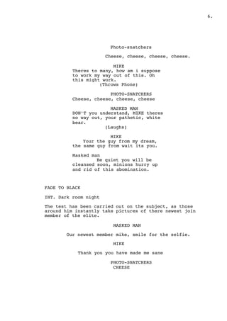 .6
Photo-snatchers
Cheese, cheese, cheese, cheese.
MIKE
Theres to many, how am i suppose
to work my way out of this. Oh
this might work.
(Throws Phone)
PHOTO-SNATCHERS
Cheese, cheese, cheese, cheese
MASKED MAN
DON’T you understand, MIKE theres
no way out, your pathetic, white
bear.
(Laughs)
MIKE
Your the guy from my dream,
the same guy from wait its you.
Masked man
Be quiet you will be
cleansed soon, minions hurry up
and rid of this abomination.
FADE TO BLACK
INT. Dark room night
The test has been carried out on the subject, as those
around him instantly take pictures of there newest join
member of the elite.
MASKED MAN
Our newest member mike, smile for the selfie.
MIKE
Thank you you have made me sane
PHOTO-SNATCHERS
CHEESE
 
 