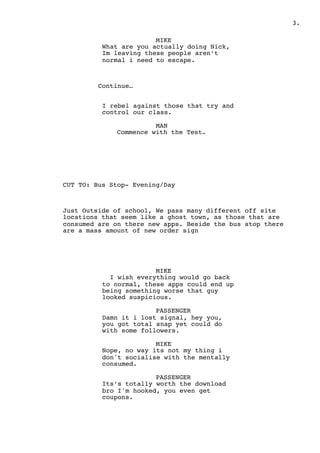 " .3
MIKE
What are you actually doing Nick,
Im leaving these people aren’t
normal i need to escape.
Continue…
I rebel against those that try and
control our class.
MAN
Commence with the Test.
CUT TO: Bus Stop- Evening/Day
Just Outside of school, We pass many different off site
locations that seem like a ghost town, as those that are
consumed are on there new apps. Beside the bus stop there
are a mass amount of new order sign
MIKE
I wish everything would go back
to normal, these apps could end up
being something worse that guy
looked suspicious.
PASSENGER
Damn it i lost signal, hey you,
you got total snap yet could do
with some followers.
MIKE
Nope, no way its not my thing i
don't socialise with the mentally
consumed.
PASSENGER
Its’s totally worth the download
bro I'm hooked, you even get
coupons.
 