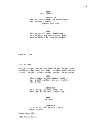 " .4
MIKE
No… thanks
PASSENGER
See you later mate, my stops here.
YES MY signals Back.
(Takes Selfies)
MIKE
Get me out of here, everyones
acting lost how can you not feel
techno-phobic in this situation.
Gets off bus
EXT. Street
Once Mike has reached his area of residence looks
completely isolated as there is absolutely no-one
around, as the techno-zombies wonder the streets.
MIKE
Whats going on mom always picks
up, something for sure ain’t right
round here.
STRANGER
OI give up the damn phone you
bastard, watch when i catch ya.
MIKE
OH Crap
STRANGER
OI give it here before i bare
knuckle yah.
Slams door shut
INT. Mikes House
 