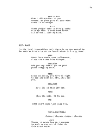 " .6
MASKED MAN
What i did earlier to you
controlled your part of your mind
there is no escape.
MIKE
These people need to stop playing
with my head, i need some fresh
air before i lose my mind.
EXT- PARK
In the local communities park there is no one around to
be seen as Mike sits on the bench alone in his pyjamas.
MIKE
Round here needs some refinement,
since the times have changed.
STRANGER
Hey you why aren’t you on your
phone snapping away.
MIKE
Leave me alone, you have no right
to try and mock me. HEY… what are
you…
STRANGER
He’s one of them GET HIM!
MIKE
What the hell, NO No run.
MAN
RUN! don't make them snap you.
PHOTO-SNATCHERS
Cheese, cheese, cheese, cheese.
MIKE
Theres to many, how am i suppose
to work my way out of this. Oh
this might work.
 