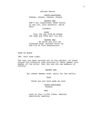 " .7
(Throws Phone)
PHOTO-SNATCHERS
Cheese, cheese, cheese, cheese
MASKED MAN
DON’T you understand, MIKE theres
no way out, your pathetic, white
bear.
(Laughs)
MIKE
Your the guy from my dream,
the same guy from wait its you.
MASKED MAN
Be quiet you will be
cleansed soon, minions hurry up
and rid of this abomination.
FADE TO BLACK
INT. Dark room night
The test has been carried out on the subject, as those
around him instantly take pictures of there newest join
member of the elite, that are now the new members of
society.
MASKED MAN
Our newest member mike, smile for the selfie.
MIKE
Thank you you have made me sane
PHOTO-SNATCHERS
Cheese.
MAN
Look at that 10,000 likes, amazing
absolutely amazing.
 
 