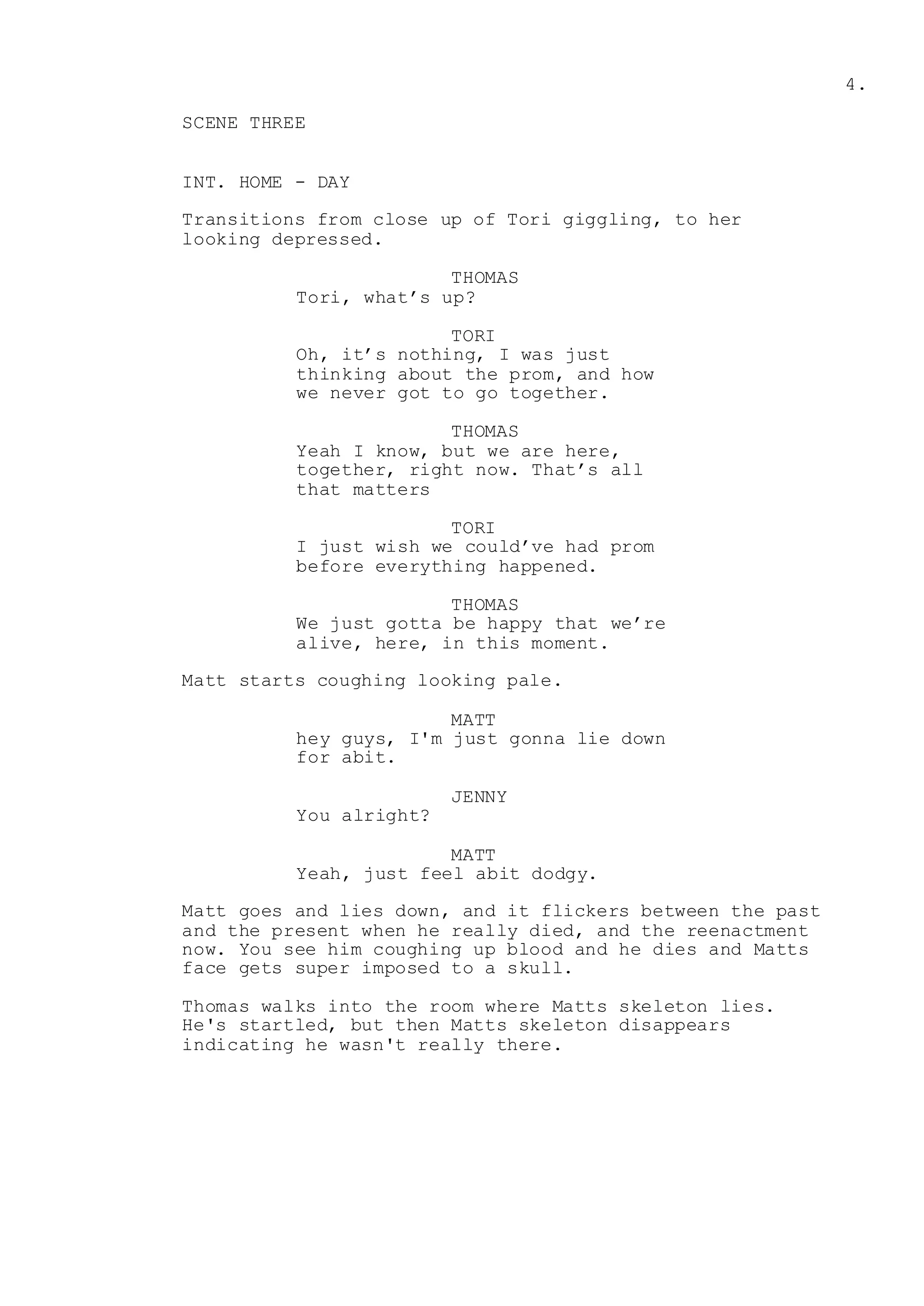 4.
SCENE THREE
INT. HOME - DAY
Transitions from close up of Tori giggling, to her
looking depressed.
THOMAS
Tori, what’s up?
TORI
Oh, it’s nothing, I was just
thinking about the prom, and how
we never got to go together.
THOMAS
Yeah I know, but we are here,
together, right now. That’s all
that matters
TORI
I just wish we could’ve had prom
before everything happened.
THOMAS
We just gotta be happy that we’re
alive, here, in this moment.
Matt starts coughing looking pale.
MATT
hey guys, I'm just gonna lie down
for abit.
JENNY
You alright?
MATT
Yeah, just feel abit dodgy.
Matt goes and lies down, and it flickers between the past
and the present when he really died, and the reenactment
now. You see him coughing up blood and he dies and Matts
face gets super imposed to a skull.
Thomas walks into the room where Matts skeleton lies.
He's startled, but then Matts skeleton disappears
indicating he wasn't really there.
 