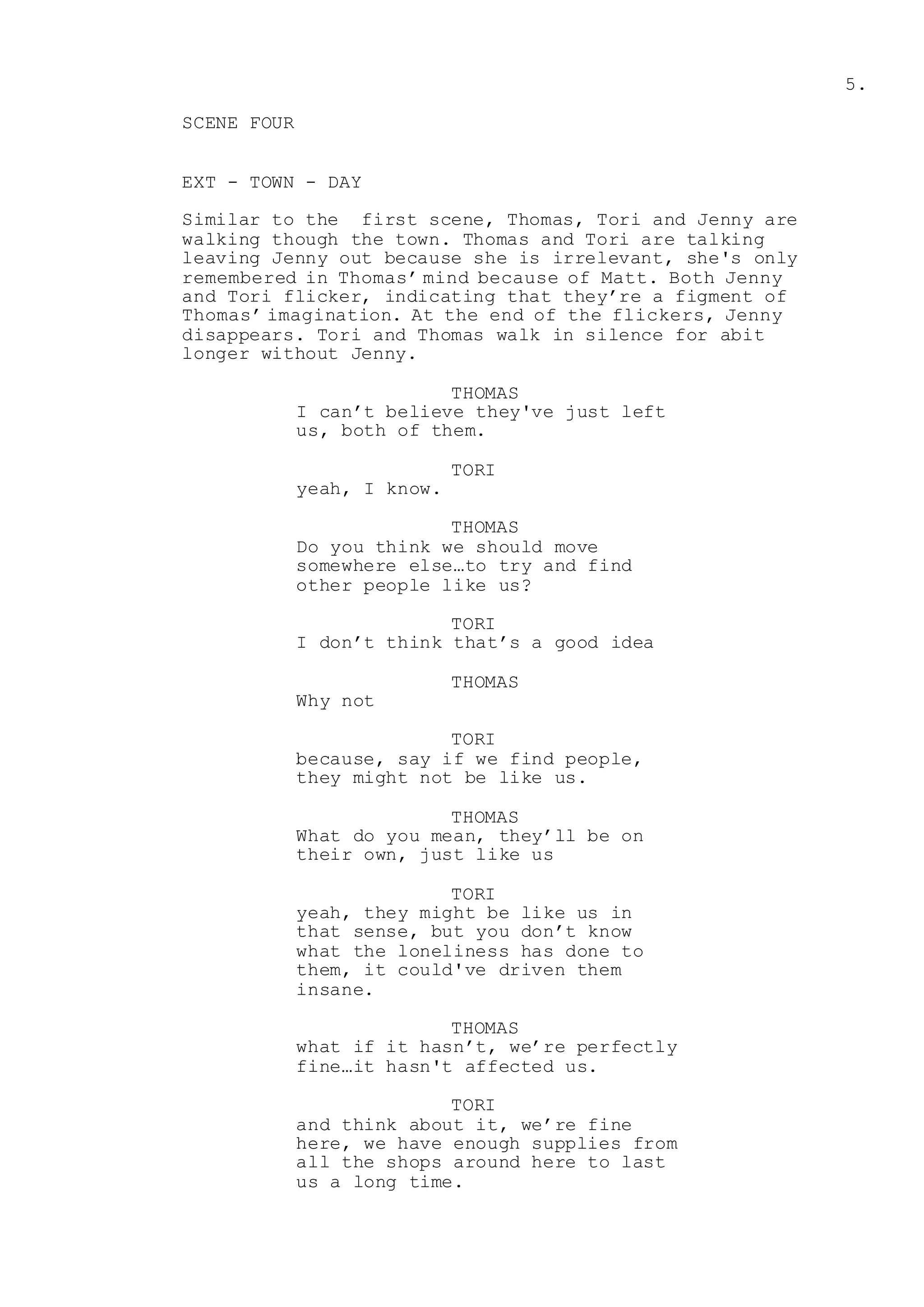 5.
SCENE FOUR
EXT - TOWN - DAY
Similar to the first scene, Thomas, Tori and Jenny are
walking though the town. Thomas and Tori are talking
leaving Jenny out because she is irrelevant, she's only
remembered in Thomas’ mind because of Matt. Both Jenny
and Tori flicker, indicating that they’re a figment of
Thomas’ imagination. At the end of the flickers, Jenny
disappears. Tori and Thomas walk in silence for abit
longer without Jenny.
THOMAS
I can’t believe they've just left
us, both of them.
TORI
yeah, I know.
THOMAS
Do you think we should move
somewhere else…to try and find
other people like us?
TORI
I don’t think that’s a good idea
THOMAS
Why not
TORI
because, say if we find people,
they might not be like us.
THOMAS
What do you mean, they’ll be on
their own, just like us
TORI
yeah, they might be like us in
that sense, but you don’t know
what the loneliness has done to
them, it could've driven them
insane.
THOMAS
what if it hasn’t, we’re perfectly
fine…it hasn't affected us.
TORI
and think about it, we’re fine
here, we have enough supplies from
all the shops around here to last
us a long time.
 