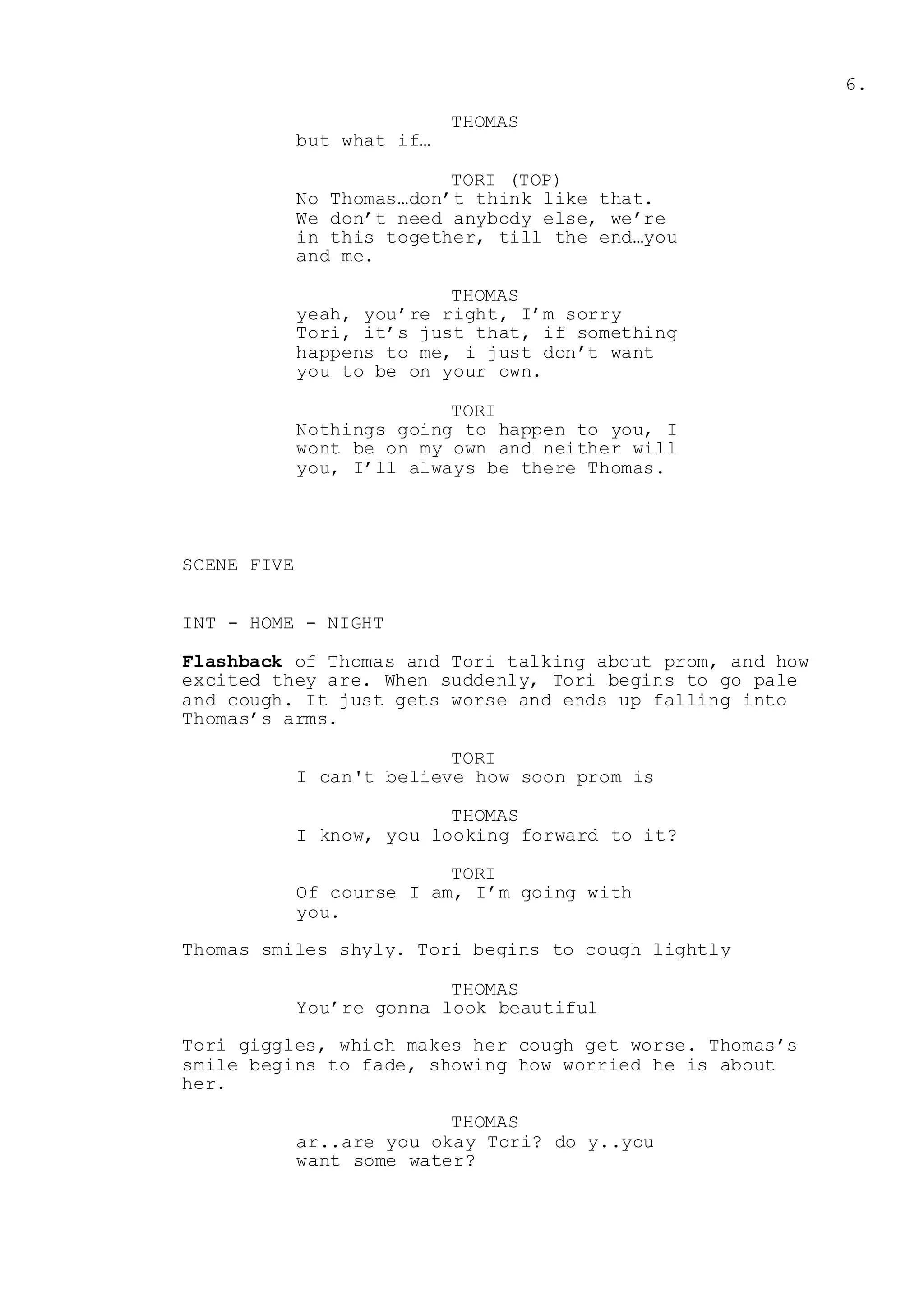 6.
THOMAS
but what if…
TORI (TOP)
No Thomas…don’t think like that.
We don’t need anybody else, we’re
in this together, till the end…you
and me.
THOMAS
yeah, you’re right, I’m sorry
Tori, it’s just that, if something
happens to me, i just don’t want
you to be on your own.
TORI
Nothings going to happen to you, I
wont be on my own and neither will
you, I’ll always be there Thomas.
SCENE FIVE
INT - HOME - NIGHT
Flashback of Thomas and Tori talking about prom, and how
excited they are. When suddenly, Tori begins to go pale
and cough. It just gets worse and ends up falling into
Thomas’s arms.
TORI
I can't believe how soon prom is
THOMAS
I know, you looking forward to it?
TORI
Of course I am, I’m going with
you.
Thomas smiles shyly. Tori begins to cough lightly
THOMAS
You’re gonna look beautiful
Tori giggles, which makes her cough get worse. Thomas’s
smile begins to fade, showing how worried he is about
her.
THOMAS
ar..are you okay Tori? do y..you
want some water?
 
