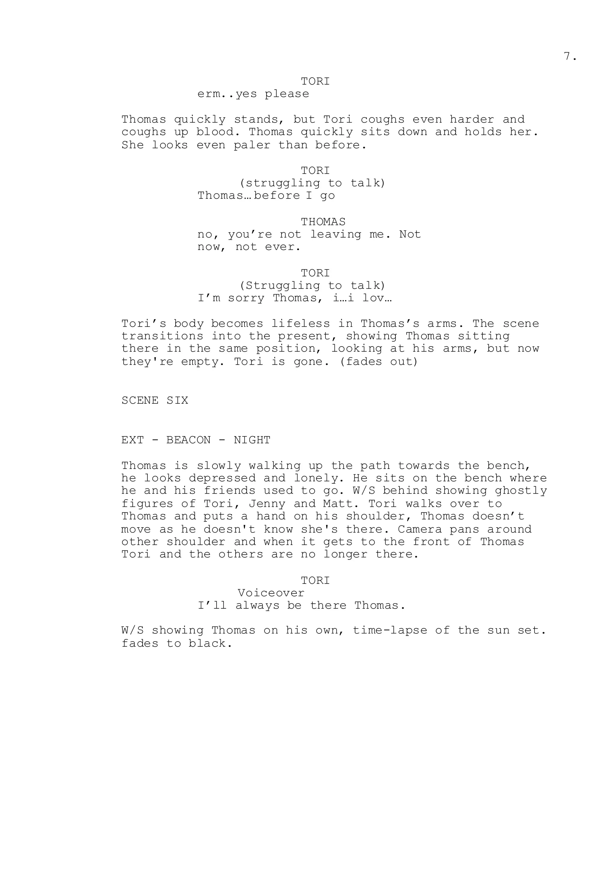 7.
TORI
erm..yes please
Thomas quickly stands, but Tori coughs even harder and
coughs up blood. Thomas quickly sits down and holds her.
She looks even paler than before.
TORI
(struggling to talk)
Thomas… before I go
THOMAS
no, you’re not leaving me. Not
now, not ever.
TORI
(Struggling to talk)
I’m sorry Thomas, i…i lov…
Tori’s body becomes lifeless in Thomas’s arms. The scene
transitions into the present, showing Thomas sitting
there in the same position, looking at his arms, but now
they're empty. Tori is gone. (fades out)
SCENE SIX
EXT - BEACON - NIGHT
Thomas is slowly walking up the path towards the bench,
he looks depressed and lonely. He sits on the bench where
he and his friends used to go. W/S behind showing ghostly
figures of Tori, Jenny and Matt. Tori walks over to
Thomas and puts a hand on his shoulder, Thomas doesn’t
move as he doesn't know she's there. Camera pans around
other shoulder and when it gets to the front of Thomas
Tori and the others are no longer there.
TORI
Voiceover
I’ll always be there Thomas.
W/S showing Thomas on his own, time-lapse of the sun set.
fades to black.
 