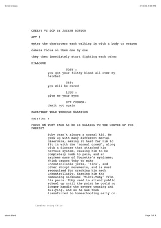 2/13/20, 4:06 PMScript creepy
Page 1 of 4about:blank
Created using Celtx
CREEPY VS SCP BY JOSEPH BURTON
ACT 1
enter the characters each walking in with a body or weapon
camera focus on them one by one
they then immediately start fighting each other
DIALOGUE
TOBY :
you got your filthy blood all over my
hatchet
049:
you will be cured
LULU :
give me your eyes
SCP CONNOR:
damit not again
BACKSTORY TOLD THROUGH NARATION
narrator :
FOCUS ON TOBY FACE AS HE IS WALKING TO THE CENTRE OF THE
FORREST
Toby wasn't always a normal kid. He
grew up with many different mental
disorders, making it hard for him to
fit in with the 'normal crowd', along
with a disease that attacked his
nervous system, causing him to be
completely numb to pain, and an
extreme case of Tourette's syndrome.
Which causes Toby to make
uncontrollable jerks, 'tics', and
other abrupt movements, and is most
recognized for cracking his neck
uncontrollably. Earning him the
demeaning nickname 'Ticci-Toby' from
his peers. Toby used to attend public
school up until the point he could no
longer handle the severe teasing and
bullying, and so he was then
transferred to homeschooling early on.
 