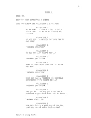 2.
Created using Celtx
SCENE 2
_______
FADE IN:
SHOT OF DOOR CHARACTER 2 ENTERS
CUTS TO CAMERA ONE CHARACTER 2 SITS DOWN
C...