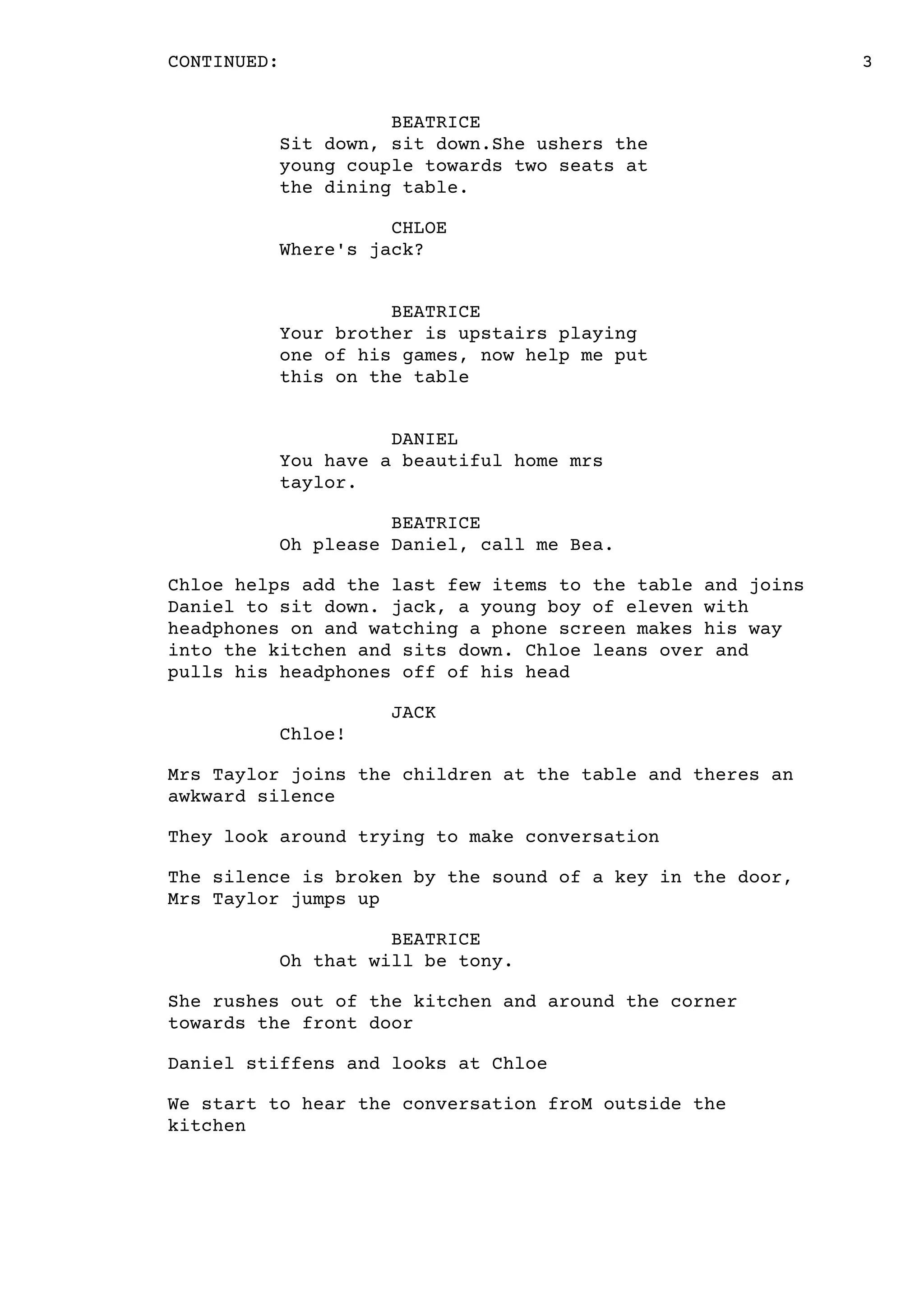 3CONTINUED:
BEATRICE
Sit down, sit down.She ushers the
young couple towards two seats at
the dining table.
CHLOE
Where's jack?
BEATRICE
Your brother is upstairs playing
one of his games, now help me put
this on the table
DANIEL
You have a beautiful home mrs
taylor.
BEATRICE
Oh please Daniel, call me Bea.
Chloe helps add the last few items to the table and joins
Daniel to sit down. jack, a young boy of eleven with
headphones on and watching a phone screen makes his way
into the kitchen and sits down. Chloe leans over and
pulls his headphones off of his head
JACK
Chloe!
Mrs Taylor joins the children at the table and theres an
awkward silence
They look around trying to make conversation
The silence is broken by the sound of a key in the door,
Mrs Taylor jumps up
BEATRICE
Oh that will be tony.
She rushes out of the kitchen and around the corner
towards the front door
Daniel stiffens and looks at Chloe
We start to hear the conversation froM outside the
kitchen
 
