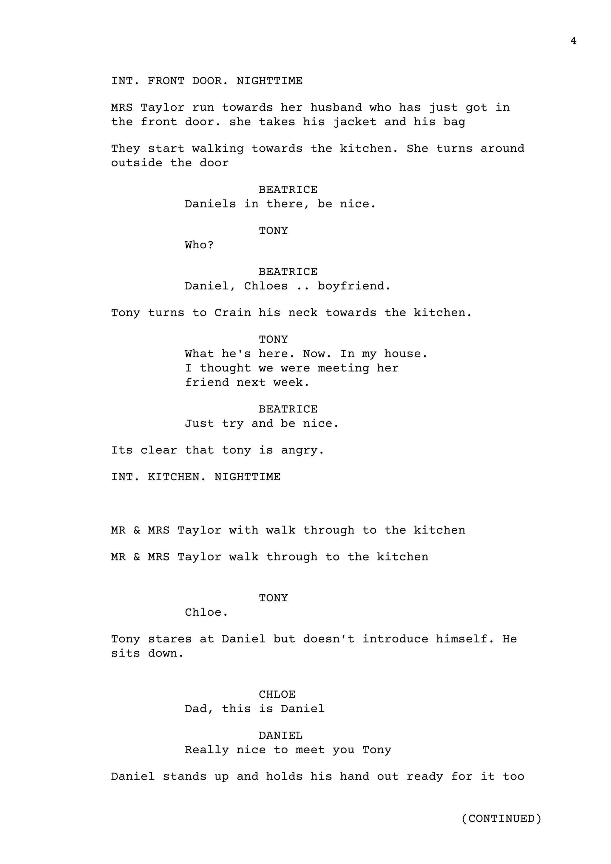 4
(CONTINUED)
INT. FRONT DOOR. NIGHTTIME
MRS Taylor run towards her husband who has just got in
the front door. she takes his jacket and his bag
They start walking towards the kitchen. She turns around
outside the door
BEATRICE
Daniels in there, be nice.
TONY
Who?
BEATRICE
Daniel, Chloes .. boyfriend.
Tony turns to Crain his neck towards the kitchen.
TONY
What he's here. Now. In my house.
I thought we were meeting her
friend next week.
BEATRICE
Just try and be nice.
Its clear that tony is angry.
INT. KITCHEN. NIGHTTIME
MR & MRS Taylor with walk through to the kitchen
MR & MRS Taylor walk through to the kitchen
TONY
Chloe.
Tony stares at Daniel but doesn't introduce himself. He
sits down.
CHLOE
Dad, this is Daniel
DANIEL
Really nice to meet you Tony
Daniel stands up and holds his hand out ready for it too
 