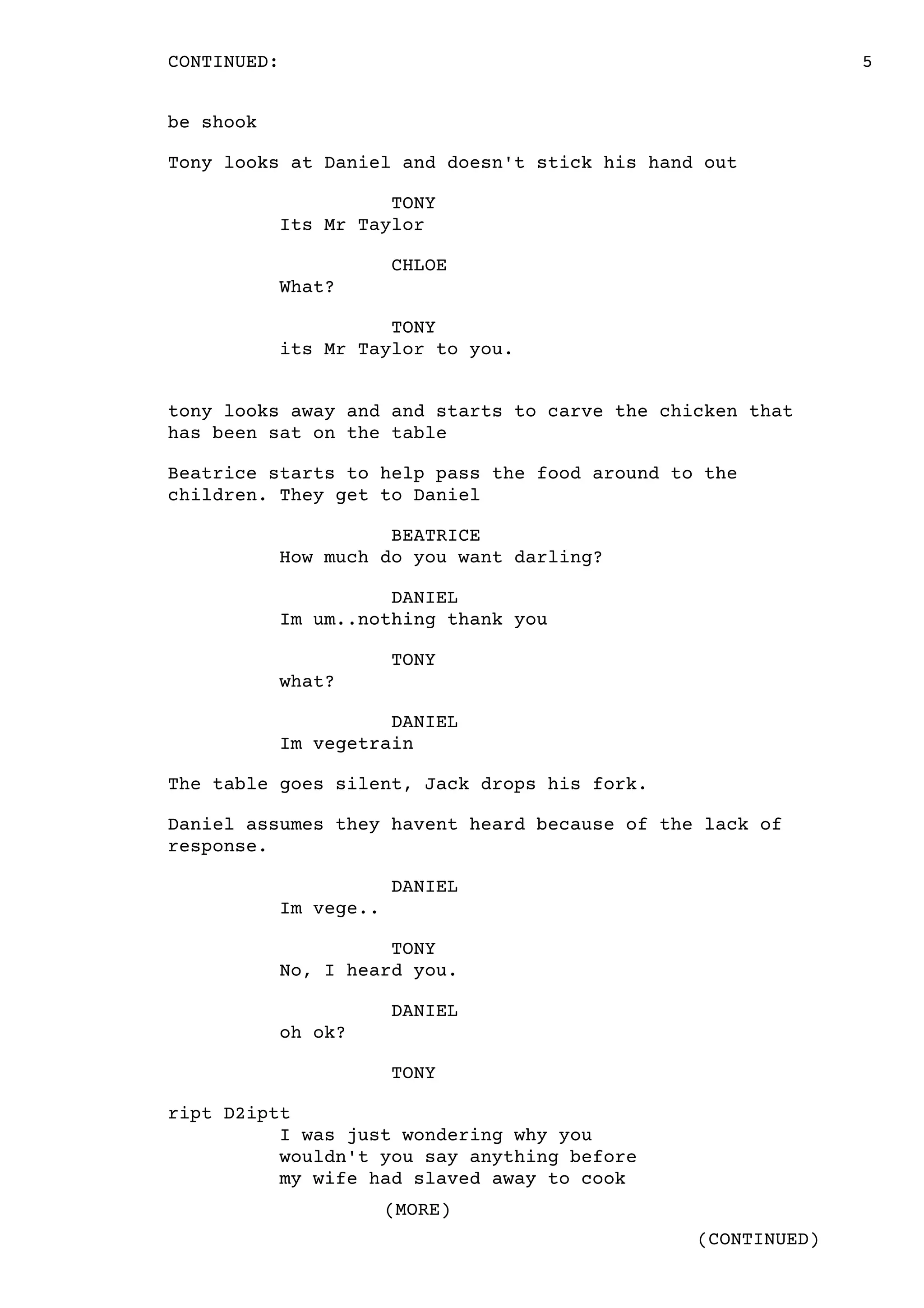 5
(CONTINUED)
CONTINUED:
(MORE)
be shook
Tony looks at Daniel and doesn't stick his hand out
TONY
Its Mr Taylor
CHLOE
What?
TONY
its Mr Taylor to you.
tony looks away and and starts to carve the chicken that
has been sat on the table
Beatrice starts to help pass the food around to the
children. They get to Daniel
BEATRICE
How much do you want darling?
DANIEL
Im um..nothing thank you
TONY
what?
DANIEL
Im vegetrain
The table goes silent, Jack drops his fork.
Daniel assumes they havent heard because of the lack of
response.
DANIEL
Im vege..
TONY
No, I heard you.
DANIEL
oh ok?
TONY
ript D2iptt
I was just wondering why you
wouldn't you say anything before
my wife had slaved away to cook
 